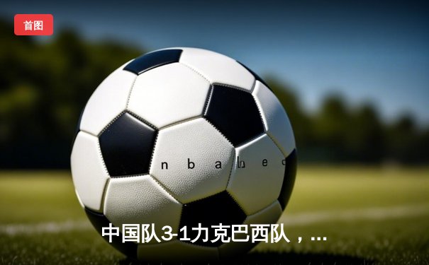 中国队3-1力克巴西队，锁定女足世界杯四强席位