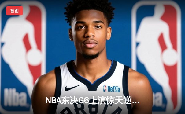 NBA东决G6上演惊天逆转 凯尔特人怀特0.1秒补篮绝杀热火拖入抢七